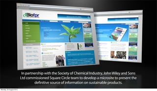 In partnership with the Society of Chemical Industry, John Wiley and Sons
                         Ltd commissioned Square Circle team to develop a microsite to present the
                                  definitive source of information on sustainable products.
Monday, 20 August 2012
 