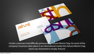 Certain customers had difficulty pronouncing Ashurst Morris Crisp. As much of the
                  company’s business takes place in an international market the Ashurst Morris Crisp
                                      name was shortened to simply 'Ashurst'.
Monday, 20 August 2012
 