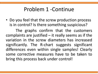 Problem 1 -Continue
• Do you feel that the screw production process
is in control? Is there something suspicious?
The graphs confirm that the customers
complaints are justified – it really seems as if the
variation in the screw diameters has increased
significantly. The R-chart suggests significant
differences even within single samples! Clearly
some corrective measures have to be taken to
bring this process back under control!
 