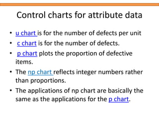 Control charts for attribute data
• u chart is for the number of defects per unit
• c chart is for the number of defects.
• p chart plots the proportion of defective
items.
• The np chart reflects integer numbers rather
than proportions.
• The applications of np chart are basically the
same as the applications for the p chart.
 