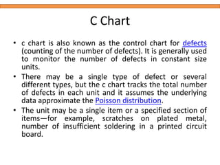 C Chart
• c chart is also known as the control chart for defects
(counting of the number of defects). It is generally used
to monitor the number of defects in constant size
units.
• There may be a single type of defect or several
different types, but the c chart tracks the total number
of defects in each unit and it assumes the underlying
data approximate the Poisson distribution.
• The unit may be a single item or a specified section of
items—for example, scratches on plated metal,
number of insufficient soldering in a printed circuit
board.
 