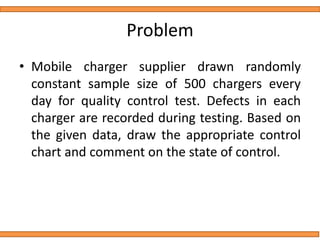 Problem
• Mobile charger supplier drawn randomly
constant sample size of 500 chargers every
day for quality control test. Defects in each
charger are recorded during testing. Based on
the given data, draw the appropriate control
chart and comment on the state of control.
 