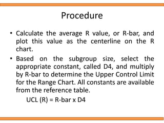 Procedure
• Calculate the average R value, or R-bar, and
plot this value as the centerline on the R
chart.
• Based on the subgroup size, select the
appropriate constant, called D4, and multiply
by R-bar to determine the Upper Control Limit
for the Range Chart. All constants are available
from the reference table.
UCL (R) = R-bar x D4
 