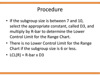 Procedure
• If the subgroup size is between 7 and 10,
select the appropriate constant, called D3, and
multiply by R-bar to determine the Lower
Control Limit for the Range Chart.
• There is no Lower Control Limit for the Range
Chart if the subgroup size is 6 or less.
• LCL(R) = R-bar x D3
 