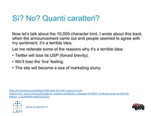 www.gruppolen.it
Sì? No? Quanti caratteri?
Now let’s talk about the 10,000-character limit. I wrote about this back
when the announcement came out and people seemed to agree with
my sentiment: it’s a terrible idea.
Let me reiterate some of the reasons why it’s a terrible idea:
• Twitter will lose its USP (forced brevity).
• We’ll lose the ‘live’ feeling.
• The site will become a sea of marketing slurry.
https://econsultancy.com/blog/67496-what-the-hell-is-going-on-with-
twitter/?utm_source=Econsultancy&utm_medium=email&utm_campaign=6754090_2138-daily-pulse-uk-2016-02-
09&dm_i=LQI,40RHM,HZKGE0,EJC92,1
 