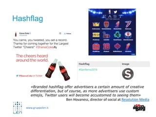 www.gruppolen.it
Hashflag
«Branded hashflag offer advertisers a certain amount of creative
differentiation, but of course, as more advertisers use custom
emojis, Twitter users will become accustomed to seeing them»
Ben Hovaness, director of social at Resolution Media
 