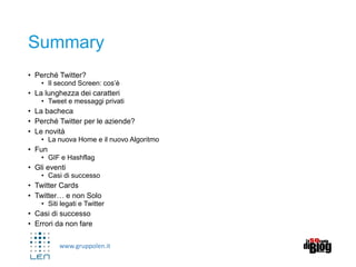 www.gruppolen.it
Summary
• Perché Twitter?
• Il second Screen: cos’è
• La lunghezza dei caratteri
• Tweet e messaggi privati
• La bacheca
• Perché Twitter per le aziende?
• Le novità
• La nuova Home e il nuovo Algoritmo
• Fun
• GIF e Hashflag
• Gli eventi
• Casi di successo
• Twitter Cards
• Twitter… e non Solo
• Siti legati e Twitter
• Casi di successo
• Errori da non fare
 
