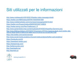 www.gruppolen.it
Siti utilizzati per le informazioni
http://www.mobileworld.it/2016/02/18/twitter-video-messaggi-diretti/
https://twitter.com/NBA/status/697941783054061568
http://www.mobilemarketer.com/cms/news/messaging/22215.html
https://twitter.com/Support/status/698303203587149824
https://twitter.twimg.com/PlanTheMoment_IT
http://www.spotandweb.it/wp-content/uploads/2016/02/Infografica-Sanremo.png
http://www.ilfattoquotidiano.it/2016/02/14/sanremo-2016-la-reazione-degli-utenti-twitter-alla-
vittoria-degli-stadio-e-lelezione-della-vera-vincitrice-sui-social/2463796/
https://dev.twitter.com/cards/overview
http://www.social-media-analytics.it/social-media-analysis/twitter-card-analytics/
https://hootsuite.com/it/
https://tweetdeck.twitter.com/
https://tweepsmap.com/
http://twittercounter.com/
http://hashtagify.me/
http://keyhole.co/
 