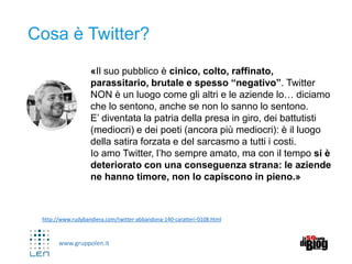 www.gruppolen.it
http://www.rudybandiera.com/twitter-abbandona-140-caratteri-0108.html
Cosa è Twitter?
«Il suo pubblico è cinico, colto, raffinato,
parassitario, brutale e spesso “negativo”. Twitter
NON è un luogo come gli altri e le aziende lo… diciamo
che lo sentono, anche se non lo sanno lo sentono.
E’ diventata la patria della presa in giro, dei battutisti
(mediocri) e dei poeti (ancora più mediocri): è il luogo
della satira forzata e del sarcasmo a tutti i costi.
Io amo Twitter, l’ho sempre amato, ma con il tempo si è
deteriorato con una conseguenza strana: le aziende
ne hanno timore, non lo capiscono in pieno.»
 