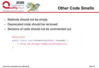 A journey to automatic Java refactoring
Other Code Smells
Slide 12
▪ Methods should not be empty
▪ Deprecated code should be removed
▪ Sections of code should not be commented out
@Deprecated
public static void doSomething(Object changeMe) {
// throw new UnsupportedOperationException();
}
 