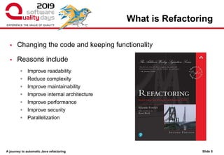 A journey to automatic Java refactoring
What is Refactoring
Slide 5
▪ Changing the code and keeping functionality
▪ Reasons include
▪ Improve readability
▪ Reduce complexity
▪ Improve maintainability
▪ Improve internal architecture
▪ Improve performance
▪ Improve security
▪ Parallelization
 