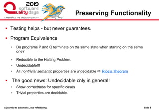 A journey to automatic Java refactoring
Preserving Functionality
▪ Testing helps - but never guarantees.
▪ Program Equivalence
▪ Do programs P and Q terminate on the same state when starting on the same
one?
▪ Reducible to the Halting Problem.
▪ Undecidable!!!
▪ All nontrivial semantic properties are undecidable 👉 Rice’s Theorem
▪ The good news: Undecidable only in general!
▪ Show correctness for specific cases
▪ Trivial properties are decidable.
Slide 8
 