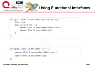 A journey to automatic Java refactoring
Using Functional Interfaces
Slide 9
SwingUtilities.invokeLater(new Runnable() {
@Override
public void run() {
passwordField.requestFocusInWindow();
passwordField.requestFocus();
}
});
SwingUtilities.invokeLater(() -> {
passwordField.requestFocusInWindow();
passwordField.requestFocus();
});
 
