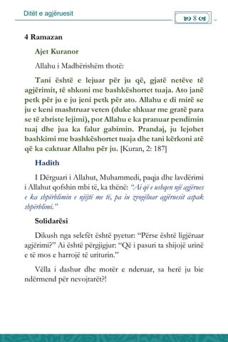 Ditët e agjëruesit
 8 
4 Ramazan
Ajet Kuranor
Allahu i Madhërishëm thotë:
Tani është e lejuar për ju që, gjatë netëve të
agjërimit, të shkoni me bashkëshortet tuaja. Ato janë
petk për ju e ju jeni petk për ato. Allahu e di mirë se
ju e keni mashtruar veten (duke shkuar me gratë para
se të zbriste lejimi), por Allahu e ka pranuar pendimin
tuaj dhe jua ka falur gabimin. Prandaj, ju lejohet
bashkimi me bashkëshortet tuaja dhe tani kërkoni atë
që ka caktuar Allahu për ju. [Kuran, 2: 187]
Hadith
I Dërguari i Allahut, Muhammedi, paqja dhe lavdërimi
i Allahut qofshin mbi të, ka thënë: “Ai që e ushqen një agjërues
e ka shpërblimin e njëjtë me të, pa iu zvogëluar agjëruesit aspak
shpërblimi.”
Solidarësi
Dikush nga selefët është pyetur: “Përse është ligjëruar
agjërimi?” Ai është përgjigjur: “Që i pasuri ta shijojë urinë
e të mos e harrojë të uriturin.”
Vëlla i dashur dhe motër e nderuar, sa herë ju bie
ndërmend për nevojtarët?!
 