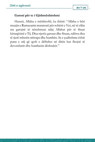 Ditët e agjëruesit
 9 
Garoni për te i Gjithmëshirshmi
Haseni, Allahu e mëshiroftë, ka thënë: “Allahu e bëri
muajin e Ramazanin maratonë për robërit e Vet, në të cilën
ata garojnë të nënshtruar ndaj Allahut për të fituar
kënaqësinë e Tij. Disa njerëz garuan dhe fituan, ndërsa disa
të tjerë mbetën mbrapa dhe humbën. Sa e çuditshme është
puna e atij që qesh e dëfrehet në ditën kur fitojnë të
devotshmit dhe humbasin dështakët.”
 