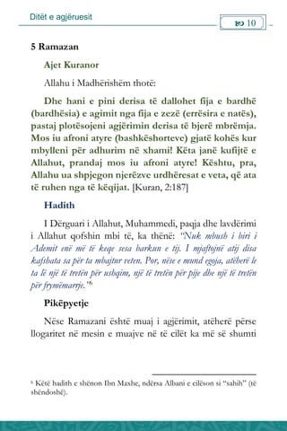 Ditët e agjëruesit
 10

5 Ramazan
Ajet Kuranor
Allahu i Madhërishëm thotë:
Dhe hani e pini derisa të dallohet fija e bardhë
(bardhësia) e agimit nga fija e zezë (errësira e natës),
pastaj plotësojeni agjërimin derisa të bjerë mbrëmja.
Mos iu afroni atyre (bashkëshorteve) gjatë kohës kur
mbylleni për adhurim në xhami! Këta janë kufijtë e
Allahut, prandaj mos iu afroni atyre! Kështu, pra,
Allahu ua shpjegon njerëzve urdhëresat e veta, që ata
të ruhen nga të këqijat. [Kuran, 2:187]
Hadith
I Dërguari i Allahut, Muhammedi, paqja dhe lavdërimi
i Allahut qofshin mbi të, ka thënë: “Nuk mbush i biri i
Ademit enë më të keqe sesa barkun e tij. I mjaftojnë atij disa
kafshata sa për ta mbajtur veten. Por, nëse e mund egoja, atëherë le
ta lë një të tretën për ushqim, një të tretën për pije dhe një të tretën
për frymëmarrje.”6
Pikëpyetje
Nëse Ramazani është muaj i agjërimit, atëherë përse
llogaritet në mesin e muajve në të cilët ka më së shumti
6 Këtë hadith e shënon Ibn Maxhe, ndërsa Albani e cilëson si “sahih” (të
shëndoshë).
 
