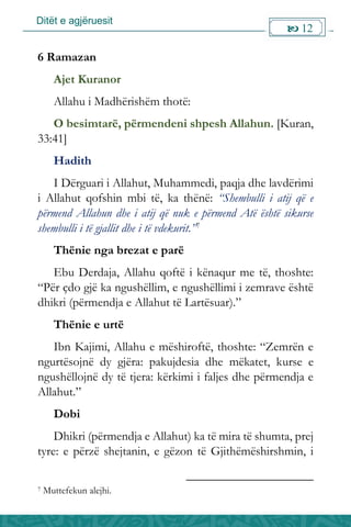 Ditët e agjëruesit
 12

6 Ramazan
Ajet Kuranor
Allahu i Madhërishëm thotë:
O besimtarë, përmendeni shpesh Allahun. [Kuran,
33:41]
Hadith
I Dërguari i Allahut, Muhammedi, paqja dhe lavdërimi
i Allahut qofshin mbi të, ka thënë: “Shembulli i atij që e
përmend Allahun dhe i atij që nuk e përmend Atë është sikurse
shembulli i të gjallit dhe i të vdekurit.”7
Thënie nga brezat e parë
Ebu Derdaja, Allahu qoftë i kënaqur me të, thoshte:
“Për çdo gjë ka ngushëllim, e ngushëllimi i zemrave është
dhikri (përmendja e Allahut të Lartësuar).”
Thënie e urtë
Ibn Kajimi, Allahu e mëshiroftë, thoshte: “Zemrën e
ngurtësojnë dy gjëra: pakujdesia dhe mëkatet, kurse e
ngushëllojnë dy të tjera: kërkimi i faljes dhe përmendja e
Allahut.”
Dobi
Dhikri (përmendja e Allahut) ka të mira të shumta, prej
tyre: e përzë shejtanin, e gëzon të Gjithëmëshirshmin, i
7 Muttefekun alejhi.
 