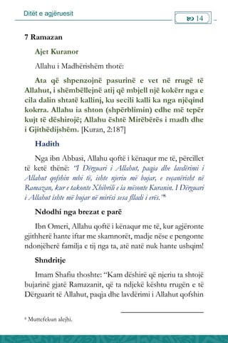Ditët e agjëruesit
 14

7 Ramazan
Ajet Kuranor
Allahu i Madhërishëm thotë:
Ata që shpenzojnë pasurinë e vet në rrugë të
Allahut, i shëmbëllejnë atij që mbjell një kokërr nga e
cila dalin shtatë kallinj, ku secili kalli ka nga njëqind
kokrra. Allahu ia shton (shpërblimin) edhe më tepër
kujt të dëshirojë; Allahu është Mirëbërës i madh dhe
i Gjithëdijshëm. [Kuran, 2:187]
Hadith
Nga ibn Abbasi, Allahu qoftë i kënaqur me të, përcillet
të ketë thënë: “I Dërguari i Allahut, paqja dhe lavdërimi i
Allahut qofshin mbi të, ishte njeriu më bujar, e veçanërisht në
Ramazan, kur e takonte Xhibrili e ia mësonte Kuranin. I Dërguari
i Allahut ishte më bujar në mirësi sesa flladi i erës.”8
Ndodhi nga brezat e parë
Ibn Omeri, Allahu qoftë i kënaqur me të, kur agjëronte
gjithherë hante iftar me skamnorët, madje nëse e pengonte
ndonjëherë familja e tij nga ta, atë natë nuk hante ushqim!
Shndritje
Imam Shafiu thoshte: “Kam dëshirë që njeriu ta shtojë
bujarinë gjatë Ramazanit, që ta ndjekë kështu rrugën e të
Dërguarit të Allahut, paqja dhe lavdërimi i Allahut qofshin
8 Muttefekun alejhi.
 