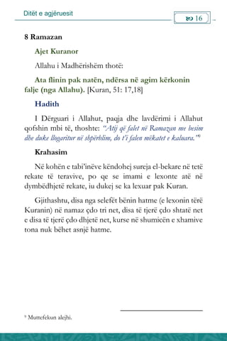Ditët e agjëruesit
 16

8 Ramazan
Ajet Kuranor
Allahu i Madhërishëm thotë:
Ata flinin pak natën, ndërsa në agim kërkonin
falje (nga Allahu). [Kuran, 51: 17,18]
Hadith
I Dërguari i Allahut, paqja dhe lavdërimi i Allahut
qofshin mbi të, thoshte: “Atij që falet në Ramazan me besim
dhe duke llogaritur në shpërblim, do t’i falen mëkatet e kaluara.”9
Krahasim
Në kohën e tabi’inëve këndohej sureja el-bekare në tetë
rekate të teravive, po qe se imami e lexonte atë në
dymbëdhjetë rekate, iu dukej se ka lexuar pak Kuran.
Gjithashtu, disa nga selefët bënin hatme (e lexonin tërë
Kuranin) në namaz çdo tri net, disa të tjerë çdo shtatë net
e disa të tjerë çdo dhjetë net, kurse në shumicën e xhamive
tona nuk bëhet asnjë hatme.
9 Muttefekun alejhi.
 