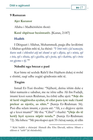 Ditët e agjëruesit
 17

9 Ramazan
Ajet Kuranor
Allahu i Madhërishëm thotë:
Kanë shpëtuar besimtarët. [Kuran, 2:187]
Hadith
I Dërguari i Allahut, Muhammedi, paqja dhe lavdërimi
i Allahut qofshin mbi të, ka thënë: “Vërtet robi e fal namazin,
kurse nuk i shkruhet atij më shumë se një e dhjeta, një e nënta, një
e teta, një e shtata, një e gjashta, një e pesta, një e katërta, një e treta
ose gjysma e tij.”10
Ndodhi nga brezat e parë
Kur binte në sexhde Rabi’ë ibn Hajthem dukej si rrobë
e shtrirë, saqë edhe zogjtë qëndronin mbi të.
Tregim
Ismail Et-Tusi thoshte: “Njëherë, derisa ishim duke e
falur namazin e sabahut, me ne ishte edhe Ali ibn Fudajli,
imami lexoi suren Rrahman, ku është edhe ajeti: “Atje do
të ketë virgjëresha syulur, të cilat para tyre nuk i kanë
prekur as njerëz, as xhin.” (Sureja Er-Rrahman: 56).
Pasi dha selam imami, e pyeta atë: “Ali, a e dëgjove ajetin
që e lexoi imami?” Më tha: “Cilin?” i thashë: “(Atje do të
ketë) hyri syzeza nëpër tenda.” (Sureja Er-Rrahman:
72). Ma ktheu: “Më preokupoi ajeti 35 i kësaj sureje, të cilin
10 Këtë hadith e shënojnë Ahmedi dhe Ebu Davudi, ndërsa Albani e
cilëson si “sahih” (të shëndoshë).
 