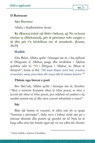 Ditët e agjëruesit
 21

11 Ramazan
Ajet Kuranor
Allahu i Madhërishëm thotë:
Ky (Kuran) është një libër i bekuar, që Ne ta kemi
zbritur ty (Muhamed), për të përsiatur mbi vargjet e
tij dhe për t’u këshilluar me të mendarët. [Kuran,
38:29]
Hadith
Ebu Bekri, Allahu qoftë i kënaqur me të, i tha njëherë
të Dërguarit të Allahut, paqja dhe lavdërimi i Allahut
qofshin mbi të: “O i Dërguar i Allahut, ke filluar të
thinjesh”, kurse ai tha: “Më kanë thinjur suret: hud, el-uakia,
el-murselat, amme jetesa’elune dhe sureja idhe’sh-shemsu kuuiret.”12
Thënie nga brezat e parë
Ibn Mes’udi, Allahu qoftë i kënaqur me të, thoshte:
“Mos e recitoni Kuranin sikur të ishte poezi, as mos e
lexoni atë sikur të ishte prozë, por ndaluni në çudirat e tij,
tundni zemrat me të dhe mos synoni mbarimin e sures!”
Ide
Bëje një hatme të veçantë, të cilën unë do ta quaja
“hatmeja e përsiatjes”, duke mos e kaluar asnjë ajet pa e
mësuar diturinë dhe punën që gjendet në të! Nuk ka të
keqe edhe nëse kjo hatme zgjat një vit ose edhe më shumë.
12 Këtë hadith e shënon Tirmidhiu.
 
