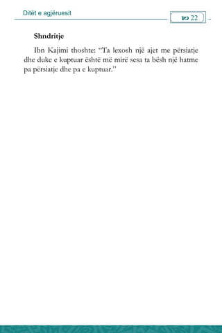 Ditët e agjëruesit
 22

Shndritje
Ibn Kajimi thoshte: “Ta lexosh një ajet me përsiatje
dhe duke e kuptuar është më mirë sesa ta bësh një hatme
pa përsiatje dhe pa e kuptuar.”
 