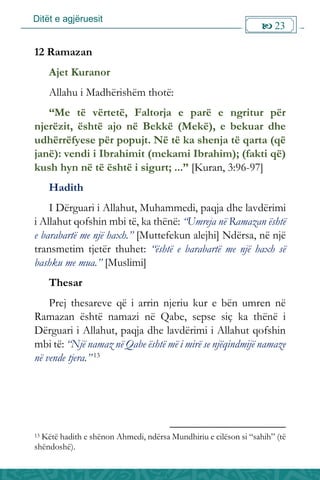 Ditët e agjëruesit
 23

12 Ramazan
Ajet Kuranor
Allahu i Madhërishëm thotë:
“Me të vërtetë, Faltorja e parë e ngritur për
njerëzit, është ajo në Bekkë (Mekë), e bekuar dhe
udhërrëfyese për popujt. Në të ka shenja të qarta (që
janë): vendi i Ibrahimit (mekami Ibrahim); (fakti që)
kush hyn në të është i sigurt; ...” [Kuran, 3:96-97]
Hadith
I Dërguari i Allahut, Muhammedi, paqja dhe lavdërimi
i Allahut qofshin mbi të, ka thënë: “Umreja në Ramazan është
e barabartë me një haxh.” [Muttefekun alejhi] Ndërsa, në një
transmetim tjetër thuhet: “është e barabartë me një haxh së
bashku me mua.” [Muslimi]
Thesar
Prej thesareve që i arrin njeriu kur e bën umren në
Ramazan është namazi në Qabe, sepse siç ka thënë i
Dërguari i Allahut, paqja dhe lavdërimi i Allahut qofshin
mbi të: “Një namaz në Qabe është më i mirë se njëqindmijë namaze
në vende tjera.” 13
13 Këtë hadith e shënon Ahmedi, ndërsa Mundhiriu e cilëson si “sahih” (të
shëndoshë).
 