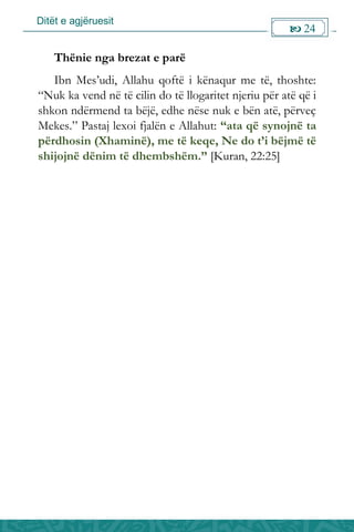 Ditët e agjëruesit
 24

Thënie nga brezat e parë
Ibn Mes’udi, Allahu qoftë i kënaqur me të, thoshte:
“Nuk ka vend në të cilin do të llogaritet njeriu për atë që i
shkon ndërmend ta bëjë, edhe nëse nuk e bën atë, përveç
Mekes.” Pastaj lexoi fjalën e Allahut: “ata që synojnë ta
përdhosin (Xhaminë), me të keqe, Ne do t’i bëjmë të
shijojnë dënim të dhembshëm.” [Kuran, 22:25]
 
