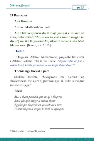 Ditët e agjëruesit
 25

13 Ramazan
Ajet Kuranor
Allahu i Madhërishëm thotë:
Atë Ditë keqbërësi do të hajë gishtat e duarve të
veta, duke thënë: “Ah, sikur ta kisha marrë rrugën (e
drejtë) me të Dërguarin! Ah, sikur të mos e kisha bërë
filanin mik. [Kuran, 25: 27, 28]
Hadith
I Dërguari i Allahut, Muhammedi, paqja dhe lavdërimi
i Allahut qofshin mbi të, ka thënë: “Njeriu është në fenë e
mikut të vet, kështu që shikoni se me kë po shoqëroheni!”14
Thënie nga brezat e parë
Shekiku thoshte: “Shoqërohu me njerëzit siç
shoqërohesh me zjarrin, përfiton nga ai, duke u ruajtur
mos të të djegë.”
Poezi
Mos e shiko personin, por atë që e shoqëron
Sepse çdo njeri rrugës së mikut shkon
Zgjidhe për shoqërim atë që është më i mirë
E mos shoqëro të keqin, të biesh në mynxyrë.
14 Këtë hadith e shënon Tirmidhiu.
 
