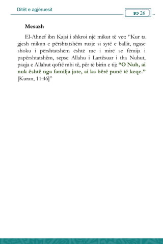 Ditët e agjëruesit
 26

Mesazh
El-Ahnef ibn Kajsi i shkroi një mikut të vet: “Kur ta
gjesh mikun e përshtatshëm ruaje si sytë e ballit, ngase
shoku i përshtatshëm është më i mirë se fëmija i
papërshtatshëm, sepse Allahu i Lartësuar i tha Nuhut,
paqja e Allahut qoftë mbi të, për të birin e tij: “O Nuh, ai
nuk është nga familja jote, ai ka bërë punë të keqe.”
[Kuran, 11:46]”
 