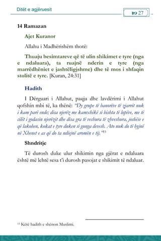 Ditët e agjëruesit
 27

14 Ramazan
Ajet Kuranor
Allahu i Madhërishëm thotë:
Thuaju besimtareve që të ulin shikimet e tyre (nga
e ndaluara), ta ruajnë nderin e tyre (nga
marrëdhëniet e jashtëligjshme) dhe të mos i shfaqin
stolitë e tyre. [Kuran, 24:31]
Hadith
I Dërguari i Allahut, paqja dhe lavdërimi i Allahut
qofshin mbi të, ka thënë: “Dy grupe të banorëve të zjarrit nuk
i kam parë ende; disa njerëz me kamxhikë si bishta të lopëve, me të
cilët i godasin njerëzit dhe disa gra të veshura të zhveshura, joshëse e
që lakohen, kokat e tyre duken si gunga devesh. Ato nuk do të hyjnë
në Xhenet e as që do ta ndiejnë aromën e tij.”15
Shndritje
Të durosh duke ulur shikimin nga gjërat e ndaluara
është më lehtë sesa t’i durosh pasojat e shikimit të ndaluar.
15 Këtë hadith e shënon Muslimi.
 
