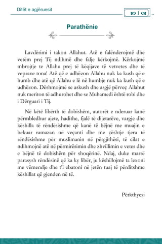 Ditët e agjëruesit
 1 
Parathënie
Lavdërimi i takon Allahut. Atë e falënderojmë dhe
vetëm prej Tij ndihmë dhe falje kërkojmë. Kërkojmë
mbrojtje te Allahu prej të këqijave të vetvetes dhe të
veprave tona! Atë që e udhëzon Allahu nuk ka kush që e
humb dhe atë që Allahu e lë në humbje nuk ka kush që e
udhëzon. Dëshmojmë se askush dhe asgjë përveç Allahut
nuk meriton të adhurohet dhe se Muhamedi është robi dhe
i Dërguari i Tij.
Në këtë libërth të dobishëm, autorët e nderuar kanë
përmbledhur ajete, hadithe, fjalë të dijetarëve, vargje dhe
këshilla të rëndësishme që kanë të bëjnë me muajin e
bekuar ramazan në veçanti dhe me çështje tjera të
rëndësishme për muslimanin në përgjithësi, të cilat e
ndihmojnë atë në përmirësimin dhe zhvillimin e vetes dhe
e bëjnë të dobishëm për shoqërinë. Ndaj, duke marrë
parasysh rëndësinë që ka ky libër, ju këshillojmë ta lexoni
me vëmendje dhe t’i zbatoni në jetën tuaj të përditshme
këshillat që gjenden në të.
Përkthyesi
 