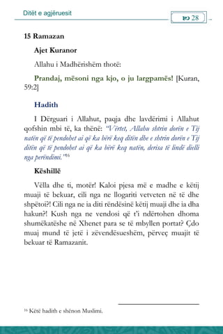 Ditët e agjëruesit
 28

15 Ramazan
Ajet Kuranor
Allahu i Madhërishëm thotë:
Prandaj, mësoni nga kjo, o ju largpamës! [Kuran,
59:2]
Hadith
I Dërguari i Allahut, paqja dhe lavdërimi i Allahut
qofshin mbi të, ka thënë: “Vërtet, Allahu shtrin dorën e Tij
natën që të pendohet ai që ka bërë keq ditën dhe e shtrin dorën e Tij
ditën që të pendohet ai që ka bërë keq natën, derisa të lindë dielli
nga perëndimi.”16
Këshillë
Vëlla dhe ti, motër! Kaloi pjesa më e madhe e këtij
muaji të bekuar, cili nga ne llogariti vetveten në të dhe
shpëtoi?! Cili nga ne ia diti rëndësinë këtij muaji dhe ia dha
hakun?! Kush nga ne vendosi që t’i ndërtohen dhoma
shumëkatëshe në Xhenet para se të mbyllen portat? Çdo
muaj mund të jetë i zëvendësueshëm, përveç muajit të
bekuar të Ramazanit.
16 Këtë hadith e shënon Muslimi.
 
