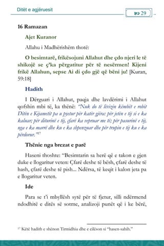 Ditët e agjëruesit
 29

16 Ramazan
Ajet Kuranor
Allahu i Madhërishëm thotë:
O besimtarë, frikësojuni Allahut dhe çdo njeri le të
shikojë se ç’ka përgatitur për të nesërmen! Kijeni
frikë Allahun, sepse Ai di çdo gjë që bëni ju! [Kuran,
59:18]
Hadith
I Dërguari i Allahut, paqja dhe lavdërimi i Allahut
qofshin mbi të, ka thënë: “Nuk do të lëvizin këmbët e robit
Ditën e Kijametit pa u pyetur për katër gjëra: për jetën e tij si e ka
kaluar; për diturinë e tij, çfarë ka vepruar me të; për pasurinë e tij,
nga e ka marrë dhe ku e ka shpenzuar dhe për trupin e tij ku e ka
përdorur.”17
Thënie nga brezat e parë
Haseni thoshte: “Besimtarin sa herë që e takon e gjen
duke e llogaritur veten: Çfarë deshe të bësh, çfarë deshe të
hash, çfarë deshe të pish... Ndërsa, të keqit i kalon jeta pa
e llogaritur veten.
Ide
Para se t’i mbyllësh sytë për të fjetur, silli ndërmend
ndodhitë e ditës së sotme, analizoji punët që i ke bërë,
17 Këtë hadith e shënon Tirmidhiu dhe e cilëson si “hasen-sahih.”
 