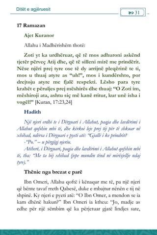 Ditët e agjëruesit
 31

17 Ramazan
Ajet Kuranor
Allahu i Madhërishëm thotë:
Zoti yt ka urdhëruar, që të mos adhuroni askënd
tjetër përveç Atij dhe, që të silleni mirë me prindërit.
Nëse njëri prej tyre ose të dy arrijnë pleqërinë te ti,
mos u thuaj atyre as “uh!”, mos i kundërshto, por
drejtoju atyre me fjalë respekti. Lësho para tyre
krahët e përuljes prej mëshirës dhe thuaj: “O Zoti im,
mëshiroji ata, ashtu siç më kanë rritur, kur unë isha i
vogël!” [Kuran, 17:23,24]
Hadith
Një njeri erdhi te i Dërguari i Allahut, paqja dhe lavdërimi i
Allahut qofshin mbi të, dhe kërkoi leje prej tij për të shkuar në
xhihad, ndërsa i Dërguari e pyeti atë: “Gjallë i ke prindrit?
-“Po.” – u përgjigj njeriu.
Atëherë, i Dërguari, paqja dhe lavdërimi i Allahut qofshin mbi
të, tha: “Me ta bëj xhihad (jepe mundin tënd në mirësjellje ndaj
tyre).”
Thënie nga brezat e parë
Ibn Omeri, Allahu qoftë i kënaqur me të, pa një njeri
që bënte tavaf rreth Qabesë, duke e mbajtur nënën e tij në
shpinë. Ky njeri e pyeti atë: “O Ibn Omer, a mendon se ia
kam dhënë hakun?” Ibn Omeri ia ktheu: “Jo, madje as
edhe për një sëmbim që ka përjetuar gjatë lindjes sate,
 