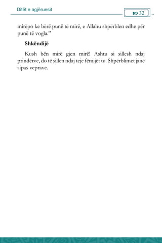 Ditët e agjëruesit
 32

mirëpo ke bërë punë të mirë, e Allahu shpërblen edhe për
punë të vogla.”
Shkëndijë
Kush bën mirë gjen mirë! Ashtu si sillesh ndaj
prindërve, do të sillen ndaj teje fëmijët tu. Shpërblimet janë
sipas veprave.
 