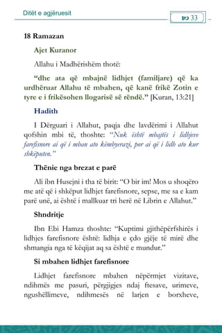 Ditët e agjëruesit
 33

18 Ramazan
Ajet Kuranor
Allahu i Madhërishëm thotë:
“dhe ata që mbajnë lidhjet (familjare) që ka
urdhëruar Allahu të mbahen, që kanë frikë Zotin e
tyre e i frikësohen llogarisë së rëndë.” [Kuran, 13:21]
Hadith
I Dërguari i Allahut, paqja dhe lavdërimi i Allahut
qofshin mbi të, thoshte: “Nuk është mbajtës i lidhjeve
farefisnore ai që i mban ato këmbyerazi, por ai që i lidh ato kur
shkëputen.”
Thënie nga brezat e parë
Ali ibn Husejni i tha të birit: “O bir im! Mos u shoqëro
me atë që i shkëput lidhjet farefisnore, sepse, me sa e kam
parë unë, ai është i mallkuar tri herë në Librin e Allahut.”
Shndritje
Ibn Ebi Hamza thoshte: “Kuptimi gjithëpërfshirës i
lidhjes farefisnore është: lidhja e çdo gjëje të mirë dhe
shmangia nga të këqijat aq sa është e mundur.”
Si mbahen lidhjet farefisnore
Lidhjet farefisnore mbahen nëpërmjet vizitave,
ndihmës me pasuri, përgjigjes ndaj ftesave, urimeve,
ngushëllimeve, ndihmesës në larjen e borxheve,
 