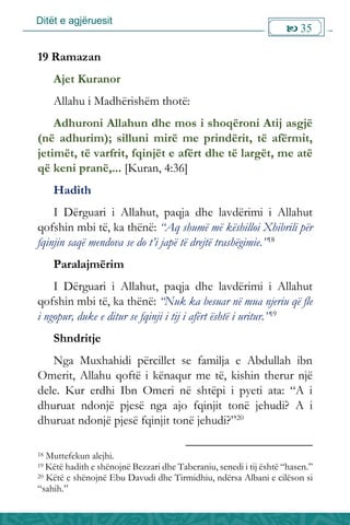 Ditët e agjëruesit
 35

19 Ramazan
Ajet Kuranor
Allahu i Madhërishëm thotë:
Adhuroni Allahun dhe mos i shoqëroni Atij asgjë
(në adhurim); silluni mirë me prindërit, të afërmit,
jetimët, të varfrit, fqinjët e afërt dhe të largët, me atë
që keni pranë,... [Kuran, 4:36]
Hadith
I Dërguari i Allahut, paqja dhe lavdërimi i Allahut
qofshin mbi të, ka thënë: “Aq shumë më këshilloi Xhibrili për
fqinjin saqë mendova se do t’i japë të drejtë trashëgimie.”18
Paralajmërim
I Dërguari i Allahut, paqja dhe lavdërimi i Allahut
qofshin mbi të, ka thënë: “Nuk ka besuar në mua njeriu që fle
i ngopur, duke e ditur se fqinji i tij i afërt është i uritur.”19
Shndritje
Nga Muxhahidi përcillet se familja e Abdullah ibn
Omerit, Allahu qoftë i kënaqur me të, kishin therur një
dele. Kur erdhi Ibn Omeri në shtëpi i pyeti ata: “A i
dhuruat ndonjë pjesë nga ajo fqinjit tonë jehudi? A i
dhuruat ndonjë pjesë fqinjit tonë jehudi?”20
18 Muttefekun alejhi.
19 Këtë hadith e shënojnë Bezzari dhe Taberaniu, senedi i tij është “hasen.”
20 Këtë e shënojnë Ebu Davudi dhe Tirmidhiu, ndërsa Albani e cilëson si
“sahih.”
 