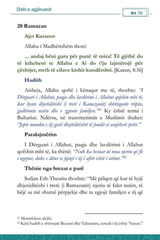 Ditët e agjëruesit
 36

20 Ramazan
Ajet Kuranor
Allahu i Madhërishëm thotë:
... andaj bëni gara për punë të mira! Të gjithë do
të ktheheni te Allahu e Ai do t’ju lajmërojë për
çështjet, rreth të cilave kishit kundërshti. [Kuran, 4:36]
Hadith
Aisheja, Allahu qoftë i kënaqur me të, thoshte: “I
Dërguari i Allahut, paqja dhe lavdërimi i Allahut qofshin mbi të,
kur hynte dhjetëditëshi (i tretë i Ramazanit) shtrëngonte rripin,
gjallëronte natën dhe e zgjonte familjen.”21
Ky është termi i
Buhariut. Ndërsa, në transmetimin e Muslimit thuhet:
“Jepte mundin e tij gjatë dhejtëditëshit të fundit si asnjëherë tjetër.”
Paralajmërim
I Dërguari i Allahut, paqja dhe lavdërimi i Allahut
qofshin mbi të, ka thënë: “Nuk ka besuar në mua njeriu që fle
i ngopur, duke e ditur se fqinji i tij i afërt është i uritur.”22
Thënie nga brezat e parë
Sufjan Eth-Theuriu thoshte: “Më pëlqen që kur të hyjë
dhjetëditëshi i tretë (i Ramazanit) njeriu të falet natën, të
bëjë sa më shumë përpjekje dhe ta zgjojë familjen e tij që
21 Muttefekun alejhi.
22 Këtë hadith e shënojnë Bezzari dhe Taberaniu, senedi i tij është “hasen.”
 