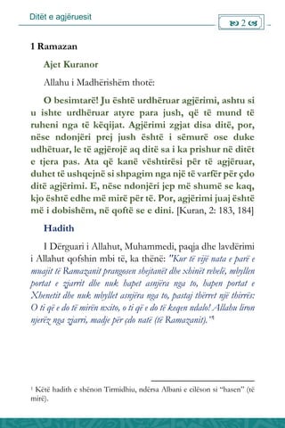 Ditët e agjëruesit
 2 
1 Ramazan
Ajet Kuranor
Allahu i Madhërishëm thotë:
O besimtarë! Ju është urdhëruar agjërimi, ashtu si
u ishte urdhëruar atyre para jush, që të mund të
ruheni nga të këqijat. Agjërimi zgjat disa ditë, por,
nëse ndonjëri prej jush është i sëmurë ose duke
udhëtuar, le të agjërojë aq ditë sa i ka prishur në ditët
e tjera pas. Ata që kanë vështirësi për të agjëruar,
duhet të ushqejnë si shpagim nga një të varfër për çdo
ditë agjërimi. E, nëse ndonjëri jep më shumë se kaq,
kjo është edhe më mirë për të. Por, agjërimi juaj është
më i dobishëm, në qoftë se e dini. [Kuran, 2: 183, 184]
Hadith
I Dërguari i Allahut, Muhammedi, paqja dhe lavdërimi
i Allahut qofshin mbi të, ka thënë: "Kur të vijë nata e parë e
muajit të Ramazanit prangosen shejtanët dhe xhinët rebelë, mbyllen
portat e zjarrit dhe nuk hapet asnjëra nga to, hapen portat e
Xhenetit dhe nuk mbyllet asnjëra nga to, pastaj thërret një thirrës:
O ti që e do të mirën nxito, o ti që e do të keqen ndalo! Allahu liron
njerëz nga zjarri, madje për çdo natë (të Ramazanit).”1
1 Këtë hadith e shënon Tirmidhiu, ndërsa Albani e cilëson si “hasen” (të
mirë).
 