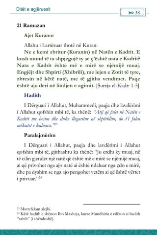 Ditët e agjëruesit
 38

21 Ramazan
Ajet Kuranor
Allahu i Lartësuar thotë në Kuran:
Ne e kemi zbritur (Kuranin) në Natën e Kadrit. E
kush mund të ta shpjegojë ty se ç’është nata e Kadrit?
Nata e Kadrit është më e mirë se njëmijë muaj.
Engjëjt dhe Shpirti (Xhibrili), me lejen e Zotit të tyre,
zbresin në këtë natë, me të gjitha vendimet. Paqe
është ajo deri në lindjen e agimit. [Sureja el-Kadr: 1-5]
Hadith
I Dërguari i Allahut, Muhammedi, paqja dhe lavdërimi
i Allahut qofshin mbi të, ka thënë: “Atij që falet në Natën e
Kadrit me besim dhe duke llogaritur në shpërblim, do t’i falen
mëkatet e kaluara.”23
Paralajmërim
I Dërguari i Allahut, paqja dhe lavdërimi i Allahut
qofshin mbi të, gjithashtu ka thënë: “Ju erdhi ky muaj, në
të cilin gjendet një natë që është më e mirë se njëmijë muaj,
ai që privohet nga ajo natë ai është ndaluar nga çdo e mirë,
dhe pa dyshim se nga ajo pengohet vetëm ai që është vërtet
i privuar.”24
23 Muttefekun alejhi.
24 Këtë hadith e shënon Ibn Maxheja, kurse Mundhiriu e cilëson si hadith
“sahih” (i shëndoshë).
 