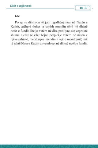 Ditët e agjëruesit
 39

Ide
Po qe se dëshiron të jesh ngadhënjimtar në Natën e
Kadrit, atëherë duhet ta japësh mundin tënd në dhjetë
netët e fundit dhe jo vetëm në disa prej tyre, siç veprojnë
shumë njerëz të cilët bëjnë përpjekje vetëm në natën e
njëzeteshtatë, meqë sipas mendimit (që e mendojmë) më
të saktë Nata e Kadrit zhvendoset në dhjetë netët e fundit.
 