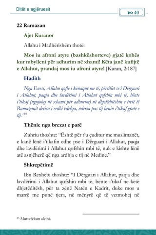 Ditët e agjëruesit
 40

22 Ramazan
Ajet Kuranor
Allahu i Madhërishëm thotë:
Mos iu afroni atyre (bashkëshorteve) gjatë kohës
kur mbylleni për adhurim në xhami! Këta janë kufijtë
e Allahut, prandaj mos iu afroni atyre! [Kuran, 2:187]
Hadith
Nga Enesi, Allahu qoftë i kënaqur me të, përcillet se i Dërguari
i Allahut, paqja dhe lavdërimi i Allahut qofshin mbi të, bënte
i’tikaf (ngujohej në xhami për adhurim) në dhjetëditëshin e tretë të
Ramazanit derisa i erdhi vdekja, ndërsa pas tij bënin i’tikaf gratë e
tij.”25
Thënie nga brezat e parë
Zuhriu thoshte: “Është për t’u çuditur me muslimanët,
e kanë lënë i’tikafin edhe pse i Dërguari i Allahut, paqja
dhe lavdërimi i Allahut qofshin mbi të, nuk e kishte lënë
atë asnjëherë që nga ardhja e tij në Medine.”
Shkrepëtimë
Ibn Rexhebi thoshte: “I Dërguari i Allahut, paqja dhe
lavdërimi i Allahut qofshin mbi të, bënte i’tikaf në këtë
dhjetëditësh, për ta zënë Natën e Kadrit, duke mos u
marrë me punë tjera, në mënyrë që të vetmohej në
25 Muttefekun alejhi.
 