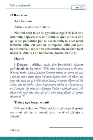 Ditët e agjëruesit
 42

23 Ramazan
Ajet Kuranor
Allahu i Madhërishëm thotë:
Nxitoni drejt faljes së gjynaheve nga Zoti juaj dhe
Xhenetit, hapësira e të cilit është sa qiejt e Toka dhe
që është përgatitur për të devotshmit, të cilët japin
lëmoshë edhe kur janë në mirëqenie, edhe kur janë
në vështirësi, e mposhtin zemërimin dhe ua falin fajet
njerëzve. Allahu i do bamirësit. [Kuran, 3:133,134]
Hadith
I Dërguari i Allahut, paqja dhe lavdërimi i Allahut
qofshin mbi të, ka thënë: “Zilia është e lejuar vetëm në dy raste:
Nëse një njeriu Allahu ia mëson Kuranin, ndërsa ai e lexon atë natë
e ditë dhe kur e dëgjon fqinji i tij duke lexuar thotë: Ah sikur t’më
jepej edhe mua ajo që i është dhënë filanit, të veproja sikurse ai. Po
ashtu, nëse një njeriu Allahu i jep pasuri, ndërsa ai e harxhon atë
në të vërtetën (në gjëra që e kënaqin Zotin) e ndokush thotë: Ah
sikur t’më jepej edhe mua ajo që i është dhënë filanit, të veproja
sikurse ai.”26
Thënie nga brezat e parë
El-Haseni thoshte: “Nëse ndokush përpiqet të garojë
me ty në çështjet e dunjasë, garo me të në çështjet e
ahiretit.”
26 Buhariu.
 
