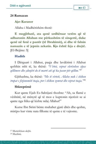 Ditët e agjëruesit
 43

24 Ramazan
Ajet Kuranor
Allahu i Madhërishëm thotë:
E megjithatë, ata qenë urdhëruar vetëm që të
adhuronin Allahun me përkushtim të sinqertë, duke
qenë në fenë e pastër (të Ibrahimit), si dhe të falnin
namazin e të jepnin zekatin. Kjo është feja e drejtë.
[El-Bejjine: 5]
Hadith
I Dërguari i Allahut, paqja dhe lavdërimi i Allahut
qofshin mbi të, ka thënë: “Vërtet, veprat vlerësohen sipas
qëllimeve dhe çdonjëri do të marrë atë që ka pasur për qëllim.”27
Gjithashtu, ka thënë: “Me të vërtetë, Allahu nuk i shikon
trupat e fizionomitë tuaja, por i shikon zemrat dhe veprat tuaja.”28
Shkreptimë
Kur qante Ejub Es-Sahtijani thoshte: “Ah, sa flamë e
vështirë, në mënyrë që të mos e kuptonin njerëzit se ai
qante nga frika që kishte ndaj Allahut!”
Kurse Ibn Sirini bënte muhabet gjatë ditës dhe qeshte,
mirëpo kur vinte nata fillonte të qante e të vajtonte.
27 Muttefekun alejhi.
28 Muslimi.
 