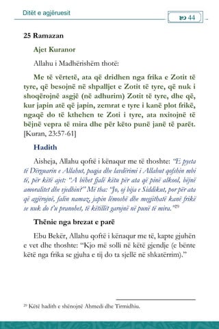 Ditët e agjëruesit
 44

25 Ramazan
Ajet Kuranor
Allahu i Madhërishëm thotë:
Me të vërtetë, ata që dridhen nga frika e Zotit të
tyre, që besojnë në shpalljet e Zotit të tyre, që nuk i
shoqërojnë asgjë (në adhurim) Zotit të tyre, dhe që,
kur japin atë që japin, zemrat e tyre i kanë plot frikë,
ngaqë do të kthehen te Zoti i tyre, ata nxitojnë të
bëjnë vepra të mira dhe për këto punë janë të parët.
[Kuran, 23:57-61]
Hadith
Aisheja, Allahu qoftë i kënaqur me të thoshte: “E pyeta
të Dërguarin e Allahut, paqja dhe lavdërimi i Allahut qofshin mbi
të, për këtë ajet: “A bëhet fjalë këtu për ata që pinë alkool, bëjnë
amoralitet dhe vjedhin?” Më tha: “Jo, oj bija e Siddikut, por për ata
që agjërojnë, falin namaz, japin lëmoshë dhe megjithatë kanë frikë
se nuk do t’u pranohet, të këtillët garojnë në punë të mira.”29
Thënie nga brezat e parë
Ebu Bekër, Allahu qoftë i kënaqur me të, kapte gjuhën
e vet dhe thoshte: “Kjo më solli në këtë gjendje (e bënte
këtë nga frika se gjuha e tij do ta sjellë në shkatërrim).”
29 Këtë hadith e shënojnë Ahmedi dhe Tirmidhiu.
 