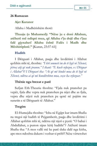 Ditët e agjëruesit
 46

26 Ramazan
Ajet Kuranor
Allahu i Madhërishëm thotë:
Thuaju (o Muhamed): “Nëse ju e doni Allahun,
atëherë më ndiqni mua, që Allahu t’ju dojë dhe t’jua
falë gjynahet! Allahu është Falës i Madh dhe
Mëshirëplotë.” [Kuran, 23:57-61]
Hadith
I Dërguari i Allahut, paqja dhe lavdërimi i Allahut
qofshin mbi të, thoshte: “I tërë ummeti im do të hyjë në Xhenet,
përveç atij që nuk pranon.” I thanë: “E kush refuzon, o i Dërguar
i Allahut”?! I Dërguari tha: “Ai që më bindet mua do të hyjë në
Xhenet, ndërsa ai që më kundërshton mua, veçse ka refuzuar.”
Thënie nga brezat e parë
Sufjan Eth-Theuriu thoshte: “Fjala nuk pranohet pa
vepër, fjala dhe vepra nuk pranohen pa nijet dhe as fjala,
vepra dhe nijeti nuk pranohen pa qenë në pajtim me
sunetin e të Dërguarit të Allahut.”
Tregim
El-Humejdiu thoshte: “Isha në Egjipt kur imam Shafiu
na tregoi një hadith të Pejgamberit, paqja dhe lavdërimi i
Allahut qofshin mbi të, ndërsa një njeri e pyeti: “O babai i
Abdullahut, a punon sipas këtij hadithi”? Atëherë imam
Shafiu tha: “A mos vallë më ke parë duke dalë nga kisha,
apo mos ndoshta dukem i veshur si prift?! Nëse vërtetohet
 