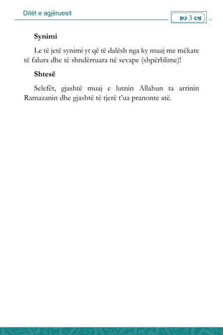 Ditët e agjëruesit
 3 
Synimi
Le të jetë synimi yt që të dalësh nga ky muaj me mëkate
të falura dhe të shndërruara në sevape (shpërblime)!
Shtesë
Selefët, gjashtë muaj e lutnin Allahun ta arrinin
Ramazanin dhe gjashtë të tjerë t’ua pranonte atë.
 