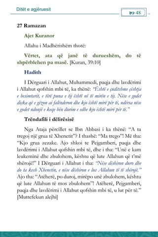 Ditët e agjëruesit
 48

27 Ramazan
Ajet Kuranor
Allahu i Madhërishëm thotë:
Vërtet, ata që janë të durueshëm, do të
shpërblehen pa masë. [Kuran, 39:10]
Hadith
I Dërguari i Allahut, Muhammedi, paqja dhe lavdërimi
i Allahut qofshin mbi të, ka thënë: “Është e çuditshme çështja
e besimtarit, e tërë puna e tij është në të mirën e tij. Nëse e godet
diçka që e gëzon ai falënderon dhe kjo është mirë për të, ndërsa nëse
e godet ndonjë e keqe bën durim e edhe kjo është mirë për të.”
Trëndafili i dëlirësisë
Nga Ataja përcillet se Ibn Abbasi i ka thënë: “A ta
tregoj një grua të Xhenetit”? I thashë: “Ma trego”! Më tha:
“Kjo grua zezake. Ajo shkoi te Pejgamberi, paqja dhe
lavdërimi i Allahut qofshin mbi të, dhe i tha: “Unë e kam
leukeminë dhe zbulohem, kështu që lute Allahun që t’më
shërojë!” I Dërguari i Allahut i tha: “Nëse dëshiron duro dhe
do ta kesh Xhenetin, e nëse dëshiron e lus Allahun të të shërojë.”
Ajo tha: “Atëherë, po duroj, mirëpo unë zbulohem, kështu
që lute Allahun të mos zbulohem”! Atëherë, Pejgamberi,
paqja dhe lavdërimi i Allahut qofshin mbi të, u lut për të.”
[Muttefekun alejhi]
 