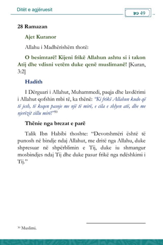 Ditët e agjëruesit
 49

28 Ramazan
Ajet Kuranor
Allahu i Madhërishëm thotë:
O besimtarë! Kijeni frikë Allahun ashtu si i takon
Atij dhe vdisni vetëm duke qenë muslimanë! [Kuran,
3:2]
Hadith
I Dërguari i Allahut, Muhammedi, paqja dhe lavdërimi
i Allahut qofshin mbi të, ka thënë: “Ki frikë Allahun kudo që
të jesh, të keqen pasoje me një të mirë, e cila e shlyen atë, dhe me
njerëzit sillu mirë!”30
Thënie nga brezat e parë
Talik Ibn Habibi thoshte: “Devotshmëri është të
punosh në bindje ndaj Allahut, me dritë nga Allahu, duke
shpresuar në shpërblimin e Tij, duke iu shmangur
mosbindjes ndaj Tij dhe duke pasur frikë nga ndëshkimi i
Tij.”
30 Muslimi.
 